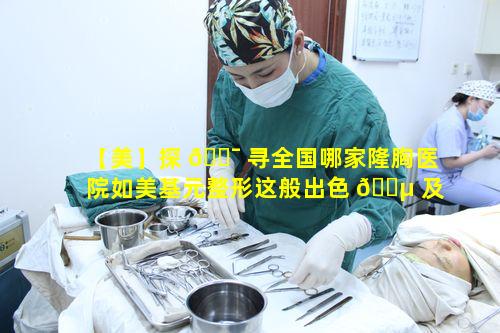 【美】探 🐯 寻全国哪家隆胸医院如美基元整形这般出色 🐵 及报价详情